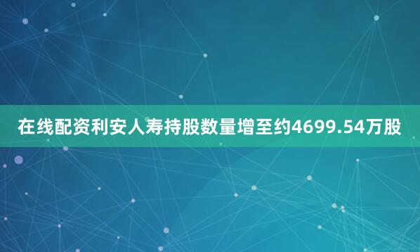在线配资利安人寿持股数量增至约4699.54万股