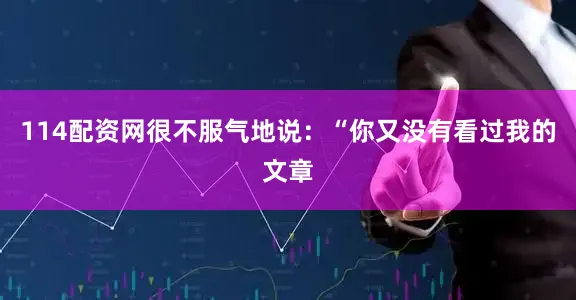 114配资网很不服气地说：“你又没有看过我的文章