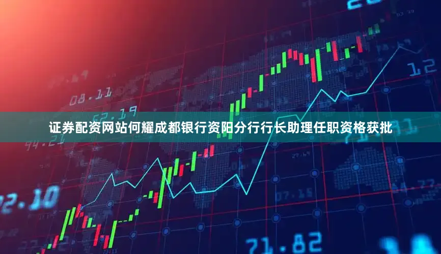 证券配资网站何耀成都银行资阳分行行长助理任职资格获批