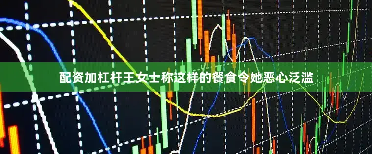 配资加杠杆王女士称这样的餐食令她恶心泛滥