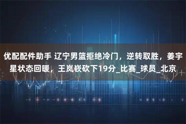 优配配件助手 辽宁男篮拒绝冷门,逆转取胜,姜宇星状态回暖,王岚嵚砍下19分_比赛_球员_北京