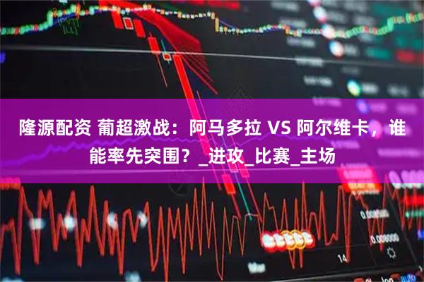 隆源配资 葡超激战:阿马多拉 VS 阿尔维卡,谁能率先突围?_进攻_比赛_主场