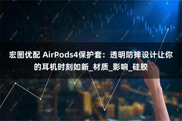 宏图优配 AirPods4保护套:透明防摔设计让你的耳机时刻如新_材质_影响_硅胶