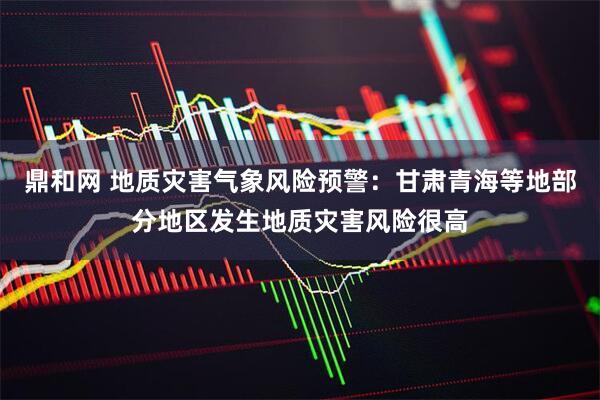 鼎和网 地质灾害气象风险预警：甘肃青海等地部分地区发生地质灾害风险很高