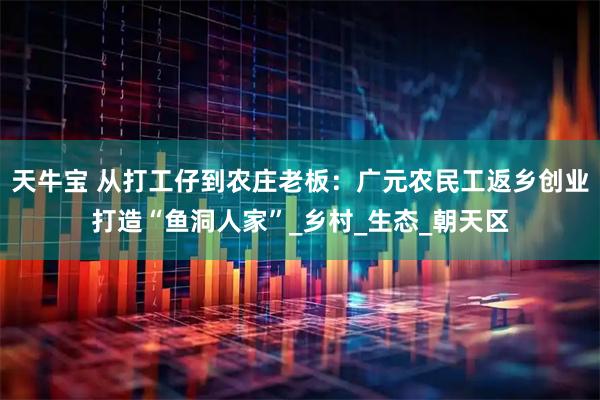 天牛宝 从打工仔到农庄老板：广元农民工返乡创业打造“鱼洞人家”_乡村_生态_朝天区