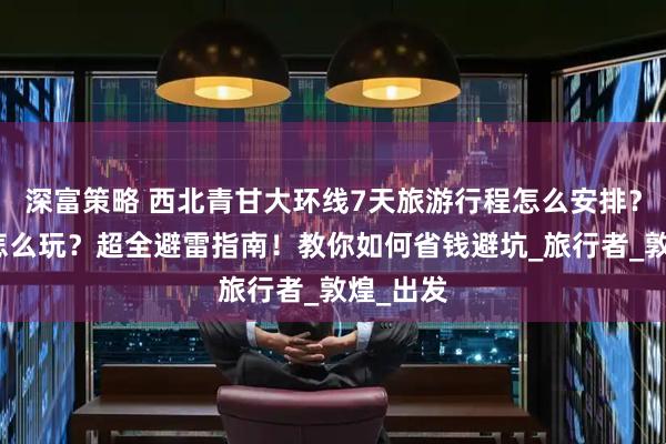 深富策略 西北青甘大环线7天旅游行程怎么安排?去西北怎么玩?超全避雷指南!教你如何省钱避坑_旅行者_敦煌_出发
