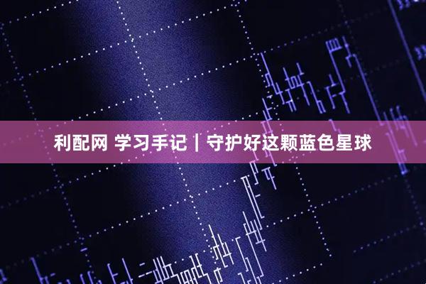 利配网 学习手记｜守护好这颗蓝色星球