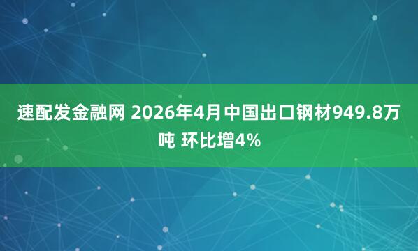 速配发金融网 2026年4月中国出口钢材949.8万吨 环比增4%