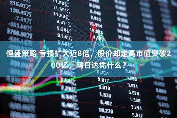 恒盛策略 亏损扩大近8倍，股价却走高市值突破200亿，鸿日达凭什么？