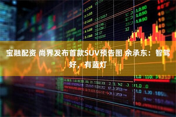 宝融配资 尚界发布首款SUV预告图 余承东：智驾好，有蓝灯