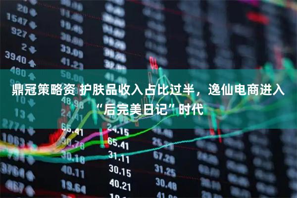 鼎冠策略资 护肤品收入占比过半，逸仙电商进入“后完美日记”时代