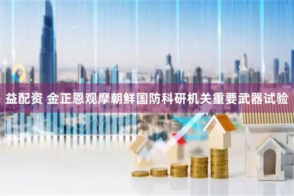 益配资 金正恩观摩朝鲜国防科研机关重要武器试验