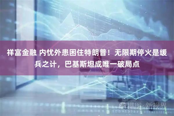 祥富金融 内忧外患困住特朗普！无限期停火是缓兵之计，巴基斯坦成唯一破局点