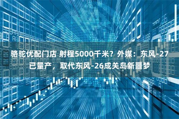 骆驼优配门店 射程5000千米?外媒:东风-27已量产,取代东风-26成关岛新噩梦