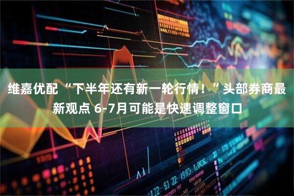 维嘉优配 “下半年还有新一轮行情！”头部券商最新观点 6-7月可能是快速调整窗口