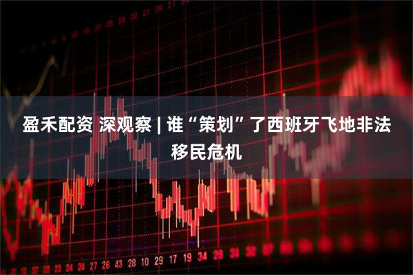 盈禾配资 深观察 | 谁“策划”了西班牙飞地非法移民危机