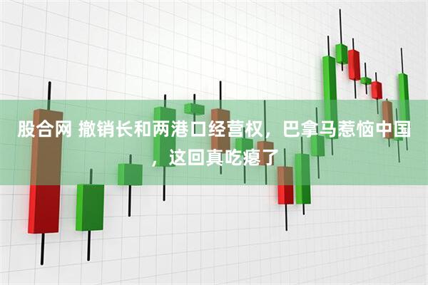 股合网 撤销长和两港口经营权，巴拿马惹恼中国，这回真吃瘪了